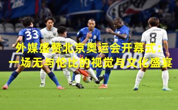 外媒盛赞北京奥运会开幕式:一场无与伦比的视觉与文化盛宴