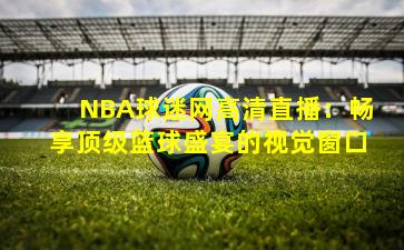 NBA球迷网高清直播：畅享顶级篮球盛宴的视觉窗口