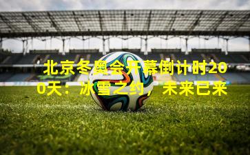 北京冬奥会开幕倒计时200天：冰雪之约，未来已来