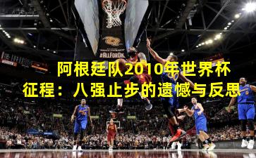 阿根廷队2010年世界杯征程：八强止步的遗憾与反思