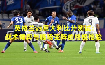 英格兰vs意大利比分测试：战术博弈与临场变阵的终极检验