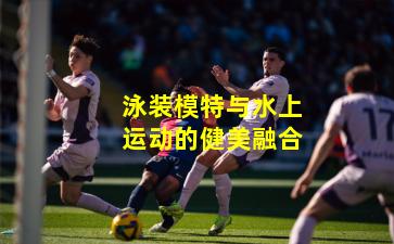 泳装模特与水上运动的健美融合