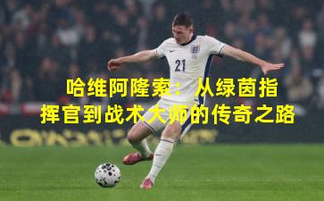  哈维阿隆索：从绿茵指挥官到战术大师的传奇之路