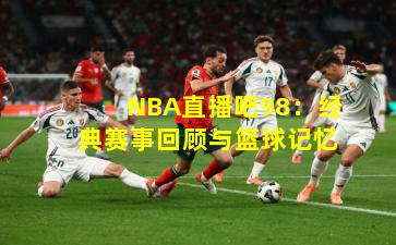 NBA直播吧98:经典赛事回顾与篮球记忆