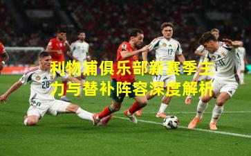 利物浦俱乐部新赛季主力与替补阵容深度解析