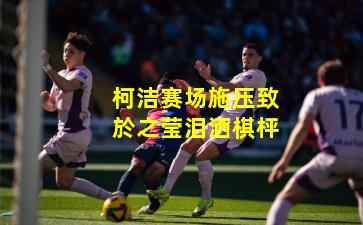 柯洁赛场施压致於之莹泪洒棋枰