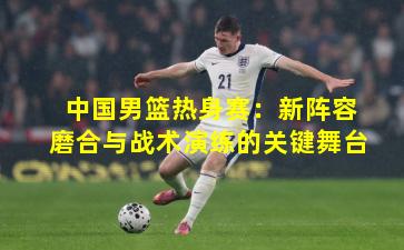 中国男篮热身赛：新阵容磨合与战术演练的关键舞台