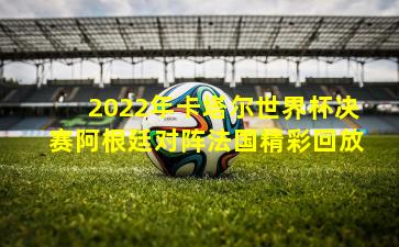 2022年卡塔尔世界杯决赛阿根廷对阵法国精彩回放
