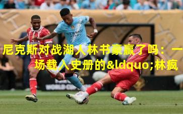 尼克斯对战湖人林书豪赢了吗:一场载入史册的“林疯狂”之战