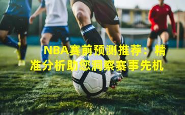 NBA赛前预测推荐：精准分析助您洞察赛事先机