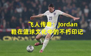 飞人传奇:Jordan鞋在篮球文化中的不朽印记